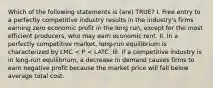 Which of the following statements is (are) TRUE? I. Free entry to a perfectly competitive industry results in the industry's firms earning zero economic profit in the long run, except for the most efficient producers, who may earn economic rent. II. In a perfectly competitive market, long-run equilibrium is characterized by LMC < P < LATC. III. If a competitive industry is in long-run equilibrium, a decrease in demand causes firms to earn negative profit because the market price will fall below average total cost.