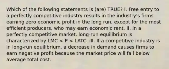 Which of the following statements is (are) TRUE? I. Free entry to a perfectly competitive industry results in the industry's firms earning zero economic profit in the long run, except for the most efficient producers, who may earn economic rent. II. In a perfectly competitive market, long-run equilibrium is characterized by LMC < P < LATC. III. If a competitive industry is in long-run equilibrium, a decrease in demand causes firms to earn negative profit because the market price will fall below average total cost.