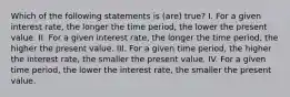 Which of the following statements is (are) true? I. For a given interest rate, the longer the time period, the lower the present value. II. For a given interest rate, the longer the time period, the higher the present value. III. For a given time period, the higher the interest rate, the smaller the present value. IV. For a given time period, the lower the interest rate, the smaller the present value.