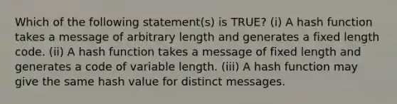 Which of the following statement(s) is TRUE? (i) A hash function takes a message of arbitrary length and generates a fixed length code. (ii) A hash function takes a message of fixed length and generates a code of variable length. (iii) A hash function may give the same hash value for distinct messages.