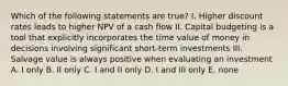 Which of the following statements are true? I. Higher discount rates leads to higher NPV of a cash flow II. Capital budgeting is a tool that explicitly incorporates the time value of money in decisions involving significant short-term investments III. Salvage value is always positive when evaluating an investment A. I only B. II only C. I and II only D. I and III only E. none