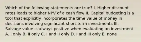 Which of the following statements are true? I. Higher discount rates leads to higher NPV of a cash flow II. Capital budgeting is a tool that explicitly incorporates the time value of money in decisions involving significant short-term investments III. Salvage value is always positive when evaluating an investment A. I only B. II only C. I and II only D. I and III only E. none