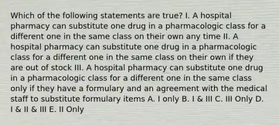 Which of the following statements are true? I. A hospital pharmacy can substitute one drug in a pharmacologic class for a different one in the same class on their own any time II. A hospital pharmacy can substitute one drug in a pharmacologic class for a different one in the same class on their own if they are out of stock III. A hospital pharmacy can substitute one drug in a pharmacologic class for a different one in the same class only if they have a formulary and an agreement with the medical staff to substitute formulary items A. I only B. I & III C. III Only D. I & II & III E. II Only