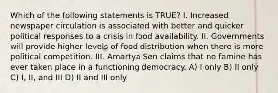 Which of the following statements is TRUE? I. Increased newspaper circulation is associated with better and quicker political responses to a crisis in food availability. II. Governments will provide higher levels of food distribution when there is more political competition. III. Amartya Sen claims that no famine has ever taken place in a functioning democracy. A) I only B) II only C) I, II, and III D) II and III only