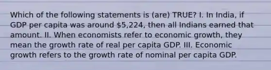 Which of the following statements is (are) TRUE? I. In India, if GDP per capita was around 5,224, then all Indians earned that amount. II. When economists refer to economic growth, they mean the growth rate of real per capita GDP. III. Economic growth refers to the growth rate of nominal per capita GDP.