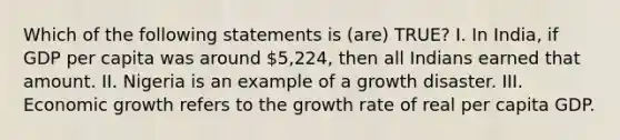 Which of the following statements is (are) TRUE? I. In India, if GDP per capita was around 5,224, then all Indians earned that amount. II. Nigeria is an example of a growth disaster. III. Economic growth refers to the growth rate of real per capita GDP.