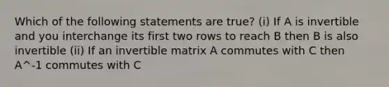 Which of the following statements are true? (i) If A is invertible and you interchange its first two rows to reach B then B is also invertible (ii) If an invertible matrix A commutes with C then A^-1 commutes with C