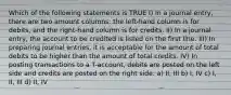 Which of the following statements is TRUE I) In a journal entry, there are two amount columns: the left-hand column is for debits, and the right-hand column is for credits. II) In a journal entry, the account to be credited is listed on the first line. III) In preparing journal entries, it is acceptable for the amount of total debits to be higher than the amount of total credits. IV) In posting transactions to a T-account, debits are posted on the left side and credits are posted on the right side. a) II, III b) I, IV c) I, II, III d) II, IV