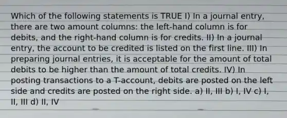 Which of the following statements is TRUE I) In a journal entry, there are two amount columns: the left-hand column is for debits, and the right-hand column is for credits. II) In a journal entry, the account to be credited is listed on the first line. III) In preparing journal entries, it is acceptable for the amount of total debits to be higher than the amount of total credits. IV) In posting transactions to a T-account, debits are posted on the left side and credits are posted on the right side. a) II, III b) I, IV c) I, II, III d) II, IV