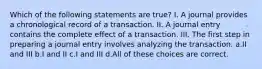 Which of the following statements are true? I. A journal provides a chronological record of a transaction. II. A journal entry contains the complete effect of a transaction. III. The first step in preparing a journal entry involves analyzing the transaction. a.II and III b.I and II c.I and III d.All of these choices are correct.