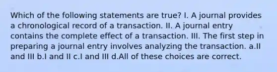 Which of the following statements are true? I. A journal provides a chronological record of a transaction. II. A journal entry contains the complete effect of a transaction. III. The first step in preparing a journal entry involves analyzing the transaction. a.II and III b.I and II c.I and III d.All of these choices are correct.