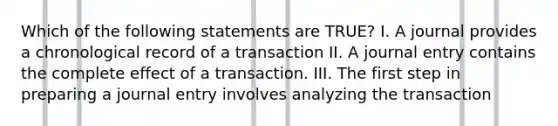 Which of the following statements are TRUE? I. A journal provides a chronological record of a transaction II. A journal entry contains the complete effect of a transaction. III. The first step in preparing a journal entry involves analyzing the transaction