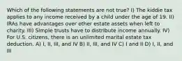 Which of the following statements are not true? I) The kiddie tax applies to any income received by a child under the age of 19. II) IRAs have advantages over other estate assets when left to charity. III) Simple trusts have to distribute income annually. IV) For U.S. citizens, there is an unlimited marital estate tax deduction. A) I, II, III, and IV B) II, III, and IV C) I and II D) I, II, and III