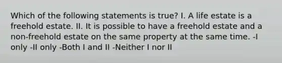 Which of the following statements is true? I. A life estate is a freehold estate. II. It is possible to have a freehold estate and a non-freehold estate on the same property at the same time. -I only -II only -Both I and II -Neither I nor II