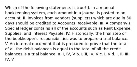 Which of the following statements is true? I. In a manual bookkeeping system, each amount in a journal is posted to an account. II. Invoices from vendors (suppliers) which are due in 30 days should be credited to Accounts Receivable. III. A company's Special ledger contains all of the accounts such as Rent Expense, Supplies, and Interest Payable. IV. Historically, the final step of the bookkeeper's responsibilities was to prepare a trial balance. V. An internal document that is prepared to prove that the total of all the debit balances is equal to the total of all the credit balances is a trial balance. a. I, IV, V b. I, II, IV, V c. I, V d. I, II, III, IV, V ​