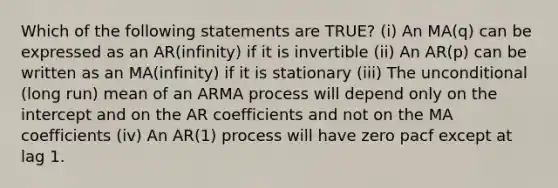 Which of the following statements are TRUE? (i) An MA(q) can be expressed as an AR(infinity) if it is invertible (ii) An AR(p) can be written as an MA(infinity) if it is stationary (iii) The unconditional (long run) mean of an ARMA process will depend only on the intercept and on the AR coefficients and not on the MA coefficients (iv) An AR(1) process will have zero pacf except at lag 1.