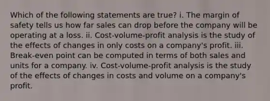 Which of the following statements are true? i. The margin of safety tells us how far sales can drop before the company will be operating at a loss. ii. Cost-volume-profit analysis is the study of the effects of changes in only costs on a company's profit. iii. Break-even point can be computed in terms of both sales and units for a company. iv. Cost-volume-profit analysis is the study of the effects of changes in costs and volume on a company's profit.