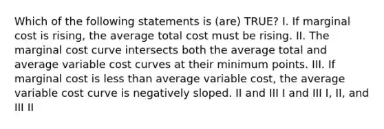 Which of the following statements is (are) TRUE? I. If marginal cost is rising, the average total cost must be rising. II. The marginal cost curve intersects both the average total and average variable cost curves at their minimum points. III. If marginal cost is less than average variable cost, the average variable cost curve is negatively sloped. II and III I and III I, II, and III II