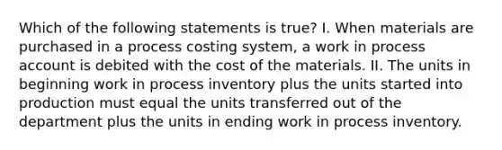 Which of the following statements is true? I. When materials are purchased in a process costing system, a work in process account is debited with the cost of the materials. II. The units in beginning work in process inventory plus the units started into production must equal the units transferred out of the department plus the units in ending work in process inventory.