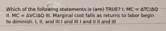 Which of the following statements is (are) TRUE? I. MC = ΔTC/ΔQ II. MC = ΔVC/ΔQ III. Marginal cost falls as returns to labor begin to diminish. I, II, and III I and III I and II II and III