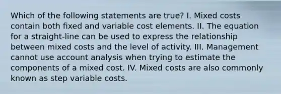 Which of the following statements are true? I. Mixed costs contain both fixed and variable cost elements. II. The equation for a straight-line can be used to express the relationship between mixed costs and the level of activity. III. Management cannot use account analysis when trying to estimate the components of a mixed cost. IV. Mixed costs are also commonly known as step variable costs.