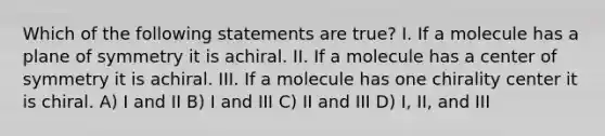 Which of the following statements are true? I. If a molecule has a plane of symmetry it is achiral. II. If a molecule has a center of symmetry it is achiral. III. If a molecule has one chirality center it is chiral. A) I and II B) I and III C) II and III D) I, II, and III