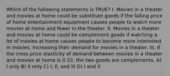 Which of the following statements is TRUE? I. Movies in a theater and movies at home could be substitute goods if the falling price of home entertainment equipment causes people to watch more movies at home and fewer in the theater. II. Movies in a theater and movies at home could be complement goods if watching a lot of movies at home causes people to become more interested in movies, increasing their demand for movies in a theater. III. If the cross-price elasticity of demand between movies in a theater and movies at home is 0.33, the two goods are complements. A) I only B) II only C) I, II, and III D) I and II