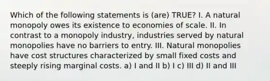 Which of the following statements is (are) TRUE? I. A natural monopoly owes its existence to economies of scale. II. In contrast to a monopoly industry, industries served by natural monopolies have no barriers to entry. III. Natural monopolies have cost structures characterized by small fixed costs and steeply rising marginal costs. a) I and II b) I c) III d) II and III