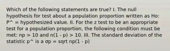 Which of the following statements are true? I. The null hypothesis for test about a population proportion written as Ho: P^ = hypothesized value. II. For the z test to be an appropriate test for a population proportion, the following condition must be met: np > 10 and n(1 - p) > 10. III. The standard deviation of the statistic p^ is a σp = sqrt np(1 - p)