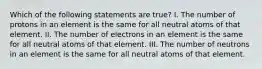 Which of the following statements are true? I. The number of protons in an element is the same for all neutral atoms of that element. II. The number of electrons in an element is the same for all neutral atoms of that element. III. The number of neutrons in an element is the same for all neutral atoms of that element.