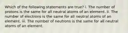 Which of the following statements are true? i. The number of protons is the same for all neutral atoms of an element. ii. The number of electrons is the same for all neutral atoms of an element. iii. The number of neutrons is the same for all neutral atoms of an element.