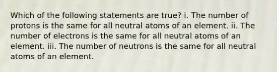 Which of the following statements are true? i. The number of protons is the same for all neutral atoms of an element. ii. The number of electrons is the same for all neutral atoms of an element. iii. The number of neutrons is the same for all neutral atoms of an element.