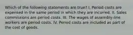 Which of the following statements are true? I. Period costs are expensed in the same period in which they are incurred. II. Sales commissions are period costs. III. The wages of assembly-line workers are period costs. IV. Period costs are included as part of the cost of goods.