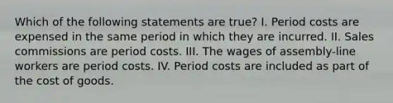 Which of the following statements are true? I. Period costs are expensed in the same period in which they are incurred. II. Sales commissions are period costs. III. The wages of assembly-line workers are period costs. IV. Period costs are included as part of the cost of goods.