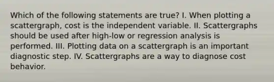 Which of the following statements are true? I. When plotting a scattergraph, cost is the independent variable. II. Scattergraphs should be used after high-low or regression analysis is performed. III. Plotting data on a scattergraph is an important diagnostic step. IV. Scattergraphs are a way to diagnose cost behavior.