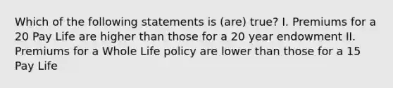 Which of the following statements is (are) true? I. Premiums for a 20 Pay Life are higher than those for a 20 year endowment II. Premiums for a Whole Life policy are lower than those for a 15 Pay Life