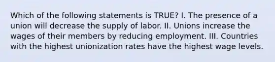 Which of the following statements is TRUE? I. The presence of a union will decrease the supply of labor. II. Unions increase the wages of their members by reducing employment. III. Countries with the highest unionization rates have the highest wage levels.