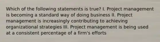 Which of the following statements is true? I. Project management is becoming a standard way of doing business II. Project management is increasingly contributing to achieving organizational strategies III. Project management is being used at a consistent percentage of a firm's efforts