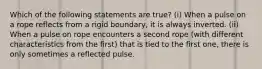 Which of the following statements are true? (i) When a pulse on a rope reflects from a rigid boundary, it is always inverted. (ii) When a pulse on rope encounters a second rope (with different characteristics from the first) that is tied to the first one, there is only sometimes a reflected pulse.