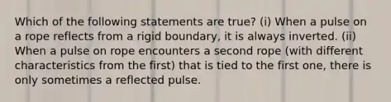 Which of the following statements are true? (i) When a pulse on a rope reflects from a rigid boundary, it is always inverted. (ii) When a pulse on rope encounters a second rope (with different characteristics from the first) that is tied to the first one, there is only sometimes a reflected pulse.