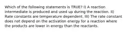 Which of the following statements is TRUE? I) A reaction intermediate is produced and used up during the reaction. II) Rate constants are temperature dependent. III) The rate constant does not depend on the activation energy for a reaction where the products are lower in energy than the reactants.