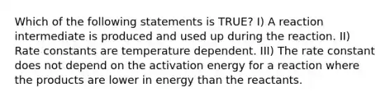 Which of the following statements is TRUE? I) A reaction intermediate is produced and used up during the reaction. II) Rate constants are temperature dependent. III) The rate constant does not depend on the activation energy for a reaction where the products are lower in energy than the reactants.