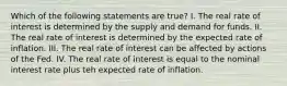 Which of the following statements are true? I. The real rate of interest is determined by the supply and demand for funds. II. The real rate of interest is determined by the expected rate of inflation. III. The real rate of interest can be affected by actions of the Fed. IV. The real rate of interest is equal to the nominal interest rate plus teh expected rate of inflation.