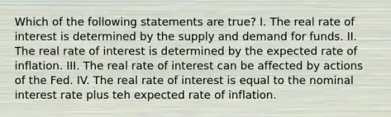 Which of the following statements are true? I. The real rate of interest is determined by the supply and demand for funds. II. The real rate of interest is determined by the expected rate of inflation. III. The real rate of interest can be affected by actions of the Fed. IV. The real rate of interest is equal to the nominal interest rate plus teh expected rate of inflation.