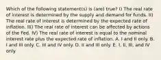 Which of the following statement(s) is (are) true? I) The real rate of interest is determined by the supply and demand for funds. II) The real rate of interest is determined by the expected rate of inflation. III) The real rate of interest can be affected by actions of the Fed. IV) The real rate of interest is equal to the nominal interest rate plus the expected rate of inflation. A. I and II only. B. I and III only. C. III and IV only. D. II and III only. E. I, II, III, and IV only