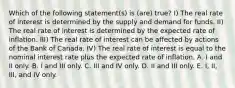 Which of the following statement(s) is (are) true? I) The real rate of interest is determined by the supply and demand for funds. II) The real rate of interest is determined by the expected rate of inflation. III) The real rate of interest can be affected by actions of the Bank of Canada. IV) The real rate of interest is equal to the nominal interest rate plus the expected rate of inflation. A. I and II only. B. I and III only. C. III and IV only. D. II and III only. E. I, II, III, and IV only.