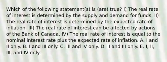 Which of the following statement(s) is (are) true? I) The real rate of interest is determined by the supply and demand for funds. II) The real rate of interest is determined by the expected rate of inflation. III) The real rate of interest can be affected by actions of the Bank of Canada. IV) The real rate of interest is equal to the nominal interest rate plus the expected rate of inflation. A. I and II only. B. I and III only. C. III and IV only. D. II and III only. E. I, II, III, and IV only.