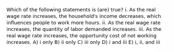 Which of the following statements is (are) true? i. As the real wage rate increases, the household's income decreases, which influences people to work more hours. ii. As the real wage rate increases, the quantity of labor demanded increases. iii. As the real wage rate increases, the opportunity cost of not working increases. A) i only B) ii only C) iii only D) i and iii E) i, ii, and iii