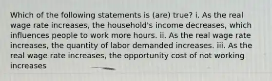 Which of the following statements is (are) true? i. As the real wage rate increases, the household's income decreases, which influences people to work more hours. ii. As the real wage rate increases, the quantity of labor demanded increases. iii. As the real wage rate increases, the opportunity cost of not working increases