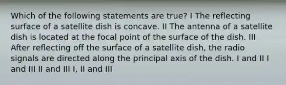 Which of the following statements are true? I The reflecting surface of a satellite dish is concave. II The antenna of a satellite dish is located at the focal point of the surface of the dish. III After reflecting off the surface of a satellite dish, the radio signals are directed along the principal axis of the dish. I and II I and III II and III I, II and III